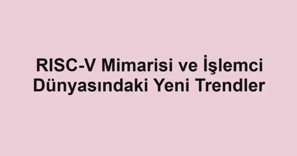 risc-v-mimarisi-ve-islemci-dunyasindaki-yeni-trendler